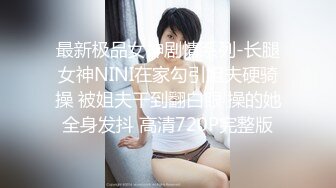 最新极品女神剧情系列-长腿女神NINI在家勾引姐夫硬骑操 被姐夫干到翻白眼 操的她全身发抖 高清720P完整版