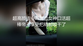 超高颜值中韩混血女神口活超棒帝王享受把精都吸干了