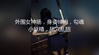 外围女神场，身姿绰约，勾魂小妖精，舔穴乱扭