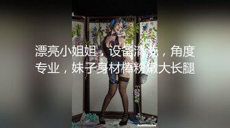 漂亮小姐姐，设备清洗，角度专业，妹子身材棒粉嫩大长腿