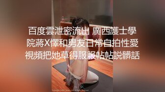 百度雲泄密流出 廣西護士學院蔣X懌和男友日常自拍性愛視頻把她草得服服帖帖説髒話