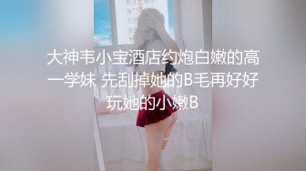 大神韦小宝酒店约炮白嫩的高一学妹 先刮掉她的B毛再好好玩她的小嫩B