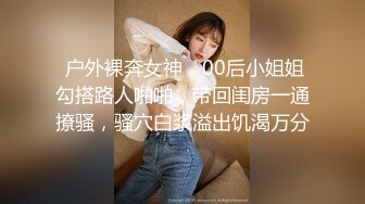  户外裸奔女神，00后小姐姐勾搭路人啪啪，带回闺房一通撩骚，骚穴白浆溢出饥渴万分