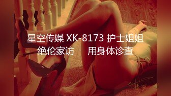 星空传媒 XK-8173 护士姐姐绝伦家访❤️用身体诊查