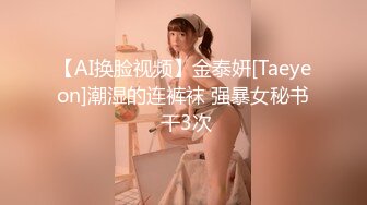 【AI换脸视频】金泰妍[Taeyeon]潮湿的连裤袜 强暴女秘书 干3次