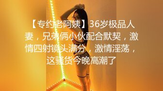 【专约老阿姨】36岁极品人妻，兄弟俩小伙配合默契，激情四射镜头满分，激情淫荡，这骚货今晚高潮了