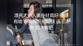 漂亮大奶人妻身材真好 要啥有啥 啊啊哥哥射给我 逼毛浓密 奶大臀肥