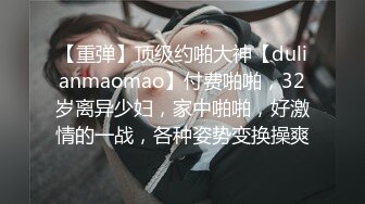 【重弹】顶级约啪大神【dulianmaomao】付费啪啪，32岁离异少妇，家中啪啪，好激情的一战，各种姿势变换操爽