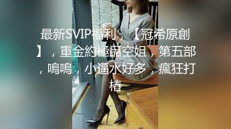 最新SVIP福利，【冠希原創】，重金約極品空姐，第五部，嗚嗚，小逼水好多，瘋狂打樁