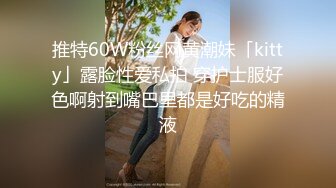 推特60W粉丝网黄潮妹「kitty」露脸性爱私拍 穿护士服好色啊射到嘴巴里都是好吃的精液