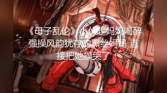 《母子乱伦》小伙趁妈妈喝醉强操风韵犹存的黑丝妈妈 直接把她操哭了