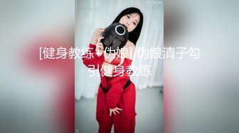 [健身教练+伪娘] 伪娘清子勾引健身教练