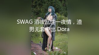 SWAG 酒後乱性一夜情，渣男无套中出 Dora