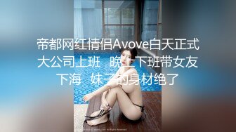 帝都网红情侣Avove白天正式大公司上班⭐晚上下班带女友下海⭐妹子的身材绝了