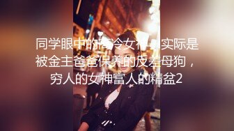 同学眼中的高冷女神，实际是被金主爸爸保养的反差母狗，穷人的女神富人的精盆2