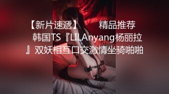 【新片速遞】  ❤️精品推荐❤️韩国TS『LILAnyang杨丽拉』双妖相互口交激情坐骑啪啪 