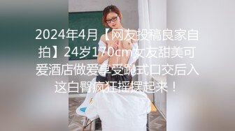 2024年4月【网友投稿良家自拍】24岁170cm女友甜美可爱酒店做爱享受跪式口交后入这白臀疯狂摇摆起来！