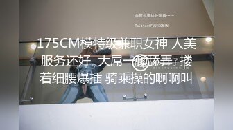 175CM模特级兼职女神 人美服务还好  大屌一顿舔弄  搂着细腰爆插 骑乘操的啊啊叫