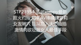 STP23954 圣诞Happy最新超火约炮大神 AV棒蹂躏萝莉女友嫩穴 巨屌后入大力抽插 激情肉欲征服女人最佳手段