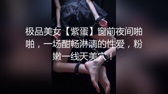 极品美女【紫蛋】窗前夜间啪啪，一场酣畅淋漓的性爱，粉嫩一线天美穴！