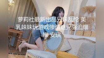 萝莉社最新出品兄妹乱伦 美乳妹妹玩游戏惨遭继兄强迫爆操 安琪