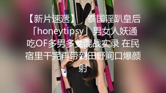 【新片速遞】 ✨泰国淫趴皇后「honeytipsy」男女人妖通吃OF多男多女混战实录 在民宿里干完再带到田野间口爆颜射