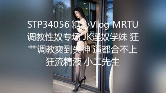 STP34056 糖心Vlog MRTU调教性奴专场 JK淫奴学妹 狂艹调教爽到失神 逼都合不上狂流精液 小二先生