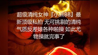 超级清纯女神『小熊BB』最新顶级私拍 无可挑剔的清纯气质反差婊各种啪操 如此尤物操就完事了