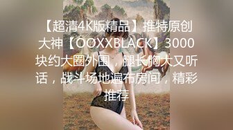 【超清4K版精品】推特原创大神【OOXXBLACK】3000块约大圈外围，腿长胸大又听话，战斗场地遍布房间，精彩推荐