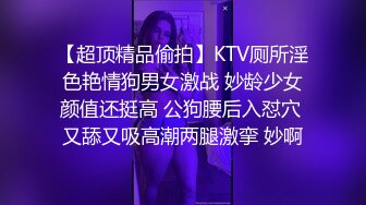 【超顶精品偷拍】KTV厕所淫色艳情狗男女激战 妙龄少女颜值还挺高 公狗腰后入怼穴 又舔又吸高潮两腿激挛 妙啊