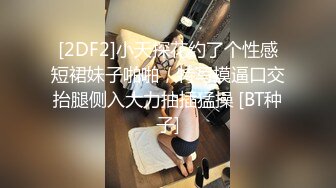 [2DF2]小天探花约了个性感短裙妹子啪啪，特写摸逼口交抬腿侧入大力抽插猛操 [BT种子]